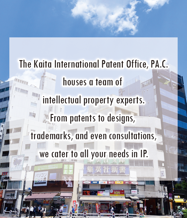 The Kaita International Patent Office, PA.C.
houses a team of intellectual property experts.From patents to designs, trademarks, and even consultations,we cater to all your needs in IP.